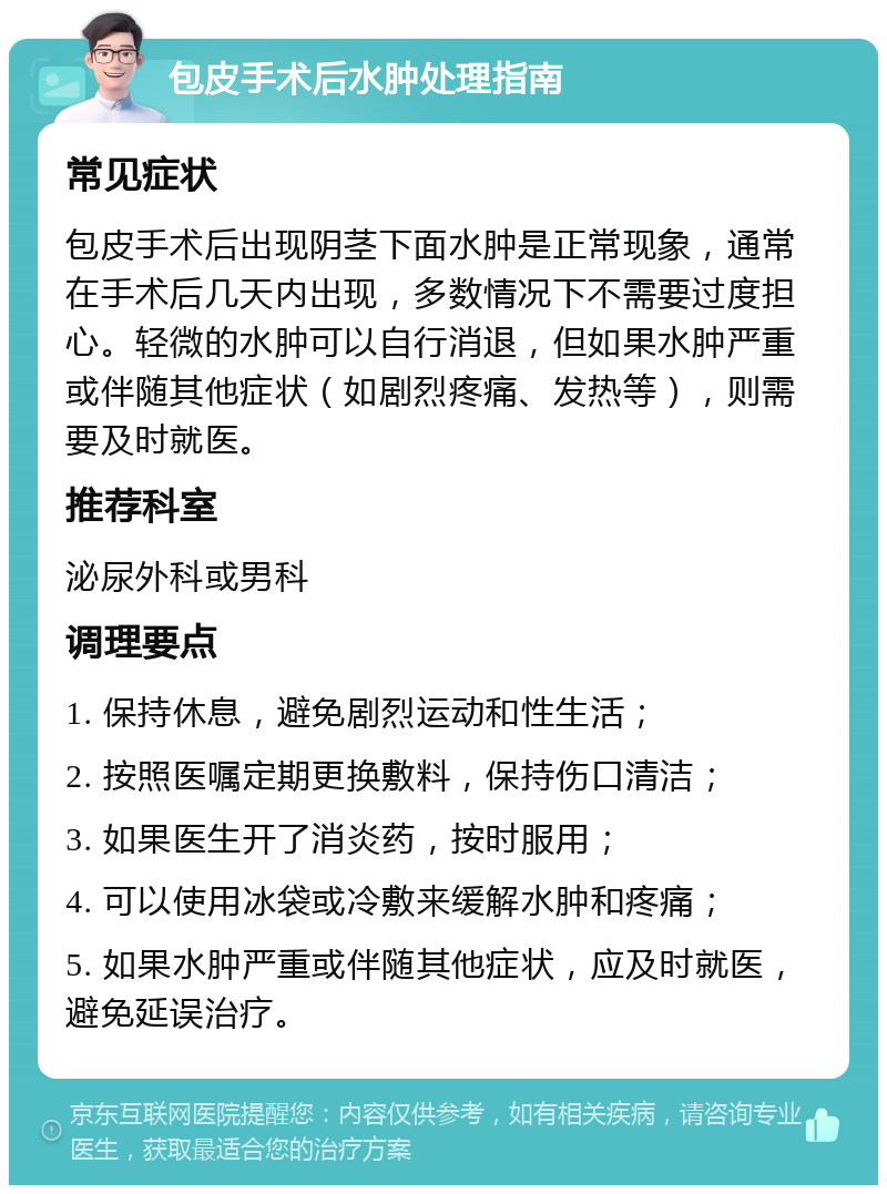 包皮手术后水肿处理指南 常见症状 包皮手术后出现阴茎下面水肿是正常现象，通常在手术后几天内出现，多数情况下不需要过度担心。轻微的水肿可以自行消退，但如果水肿严重或伴随其他症状（如剧烈疼痛、发热等），则需要及时就医。 推荐科室 泌尿外科或男科 调理要点 1. 保持休息，避免剧烈运动和性生活； 2. 按照医嘱定期更换敷料，保持伤口清洁； 3. 如果医生开了消炎药，按时服用； 4. 可以使用冰袋或冷敷来缓解水肿和疼痛； 5. 如果水肿严重或伴随其他症状，应及时就医，避免延误治疗。