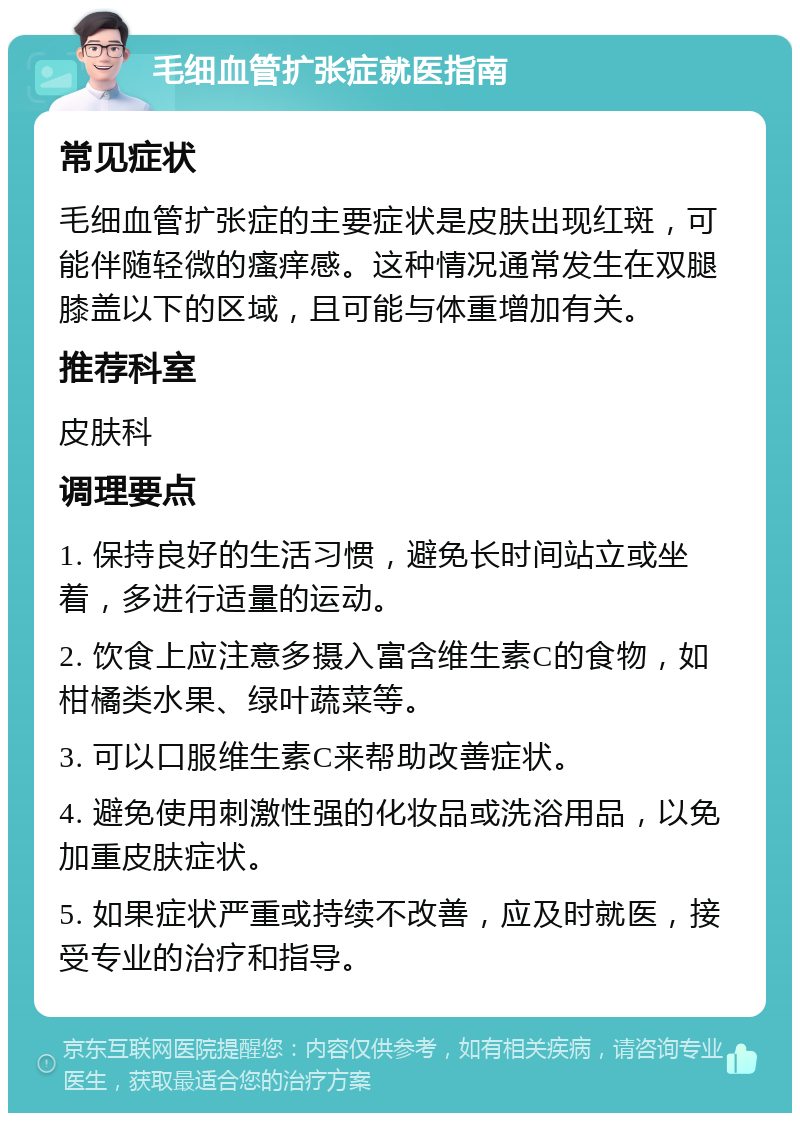 毛细血管扩张症就医指南 常见症状 毛细血管扩张症的主要症状是皮肤出现红斑，可能伴随轻微的瘙痒感。这种情况通常发生在双腿膝盖以下的区域，且可能与体重增加有关。 推荐科室 皮肤科 调理要点 1. 保持良好的生活习惯，避免长时间站立或坐着，多进行适量的运动。 2. 饮食上应注意多摄入富含维生素C的食物，如柑橘类水果、绿叶蔬菜等。 3. 可以口服维生素C来帮助改善症状。 4. 避免使用刺激性强的化妆品或洗浴用品，以免加重皮肤症状。 5. 如果症状严重或持续不改善，应及时就医，接受专业的治疗和指导。