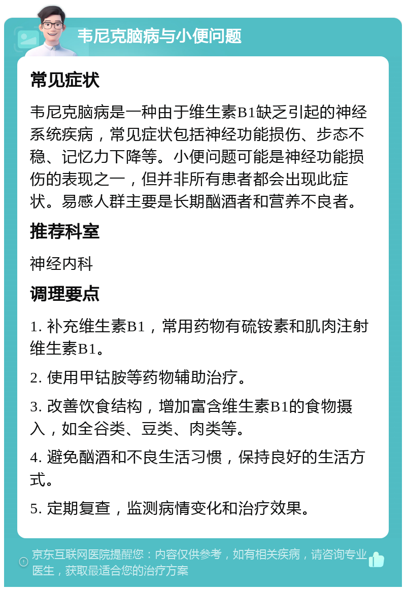 韦尼克脑病与小便问题 常见症状 韦尼克脑病是一种由于维生素B1缺乏引起的神经系统疾病，常见症状包括神经功能损伤、步态不稳、记忆力下降等。小便问题可能是神经功能损伤的表现之一，但并非所有患者都会出现此症状。易感人群主要是长期酗酒者和营养不良者。 推荐科室 神经内科 调理要点 1. 补充维生素B1，常用药物有硫铵素和肌肉注射维生素B1。 2. 使用甲钴胺等药物辅助治疗。 3. 改善饮食结构，增加富含维生素B1的食物摄入，如全谷类、豆类、肉类等。 4. 避免酗酒和不良生活习惯，保持良好的生活方式。 5. 定期复查，监测病情变化和治疗效果。