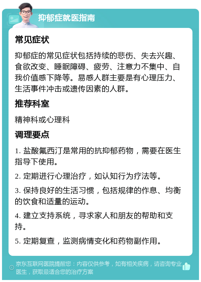 抑郁症就医指南 常见症状 抑郁症的常见症状包括持续的悲伤、失去兴趣、食欲改变、睡眠障碍、疲劳、注意力不集中、自我价值感下降等。易感人群主要是有心理压力、生活事件冲击或遗传因素的人群。 推荐科室 精神科或心理科 调理要点 1. 盐酸氟西汀是常用的抗抑郁药物，需要在医生指导下使用。 2. 定期进行心理治疗，如认知行为疗法等。 3. 保持良好的生活习惯，包括规律的作息、均衡的饮食和适量的运动。 4. 建立支持系统，寻求家人和朋友的帮助和支持。 5. 定期复查，监测病情变化和药物副作用。