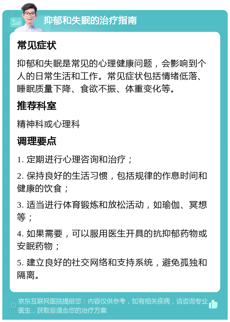 抑郁和失眠的治疗指南 常见症状 抑郁和失眠是常见的心理健康问题，会影响到个人的日常生活和工作。常见症状包括情绪低落、睡眠质量下降、食欲不振、体重变化等。 推荐科室 精神科或心理科 调理要点 1. 定期进行心理咨询和治疗； 2. 保持良好的生活习惯，包括规律的作息时间和健康的饮食； 3. 适当进行体育锻炼和放松活动，如瑜伽、冥想等； 4. 如果需要，可以服用医生开具的抗抑郁药物或安眠药物； 5. 建立良好的社交网络和支持系统，避免孤独和隔离。