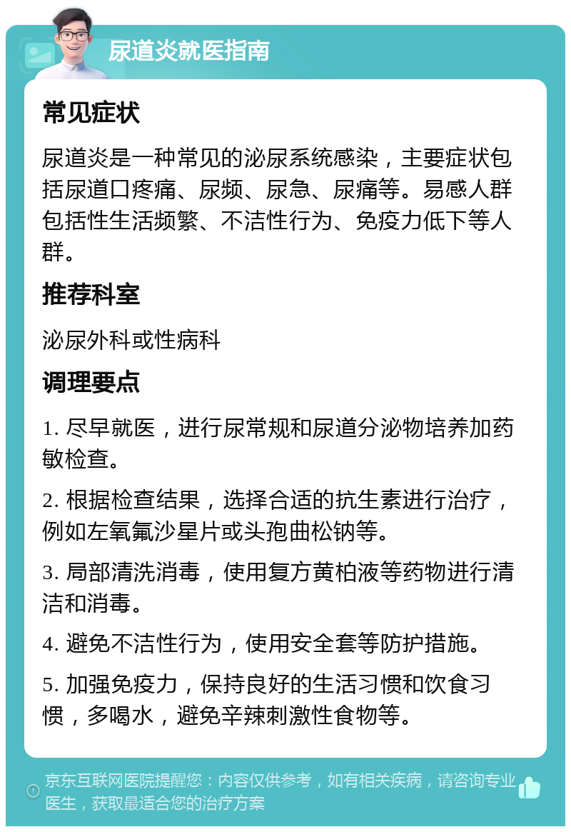 尿道炎就医指南 常见症状 尿道炎是一种常见的泌尿系统感染，主要症状包括尿道口疼痛、尿频、尿急、尿痛等。易感人群包括性生活频繁、不洁性行为、免疫力低下等人群。 推荐科室 泌尿外科或性病科 调理要点 1. 尽早就医，进行尿常规和尿道分泌物培养加药敏检查。 2. 根据检查结果，选择合适的抗生素进行治疗，例如左氧氟沙星片或头孢曲松钠等。 3. 局部清洗消毒，使用复方黄柏液等药物进行清洁和消毒。 4. 避免不洁性行为，使用安全套等防护措施。 5. 加强免疫力，保持良好的生活习惯和饮食习惯，多喝水，避免辛辣刺激性食物等。