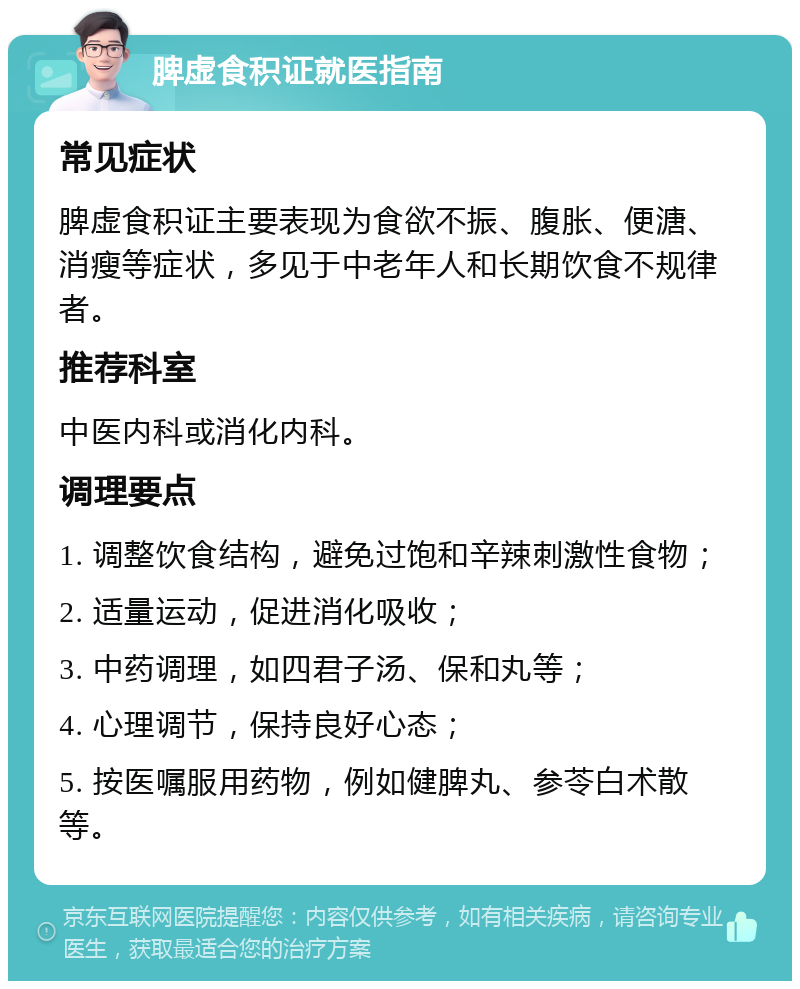 脾虚食积证就医指南 常见症状 脾虚食积证主要表现为食欲不振、腹胀、便溏、消瘦等症状，多见于中老年人和长期饮食不规律者。 推荐科室 中医内科或消化内科。 调理要点 1. 调整饮食结构，避免过饱和辛辣刺激性食物； 2. 适量运动，促进消化吸收； 3. 中药调理，如四君子汤、保和丸等； 4. 心理调节，保持良好心态； 5. 按医嘱服用药物，例如健脾丸、参苓白术散等。