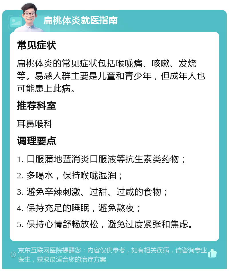 扁桃体炎就医指南 常见症状 扁桃体炎的常见症状包括喉咙痛、咳嗽、发烧等。易感人群主要是儿童和青少年，但成年人也可能患上此病。 推荐科室 耳鼻喉科 调理要点 1. 口服蒲地蓝消炎口服液等抗生素类药物； 2. 多喝水，保持喉咙湿润； 3. 避免辛辣刺激、过甜、过咸的食物； 4. 保持充足的睡眠，避免熬夜； 5. 保持心情舒畅放松，避免过度紧张和焦虑。