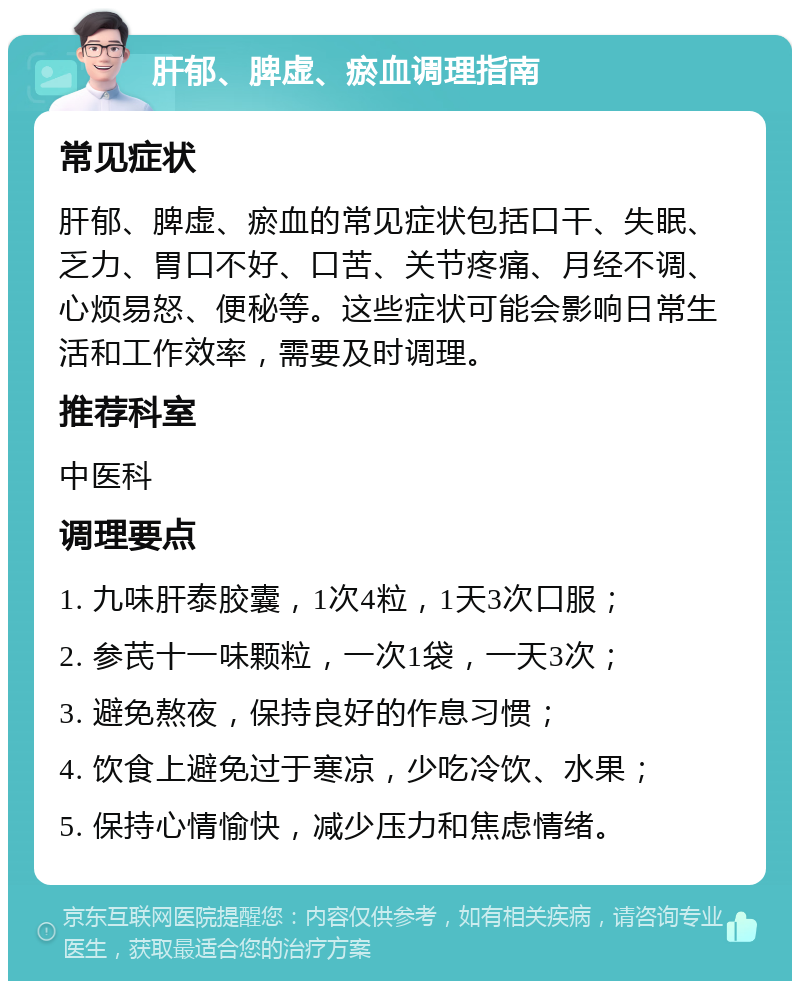 肝郁、脾虚、瘀血调理指南 常见症状 肝郁、脾虚、瘀血的常见症状包括口干、失眠、乏力、胃口不好、口苦、关节疼痛、月经不调、心烦易怒、便秘等。这些症状可能会影响日常生活和工作效率，需要及时调理。 推荐科室 中医科 调理要点 1. 九味肝泰胶囊，1次4粒，1天3次口服； 2. 参芪十一味颗粒，一次1袋，一天3次； 3. 避免熬夜，保持良好的作息习惯； 4. 饮食上避免过于寒凉，少吃冷饮、水果； 5. 保持心情愉快，减少压力和焦虑情绪。