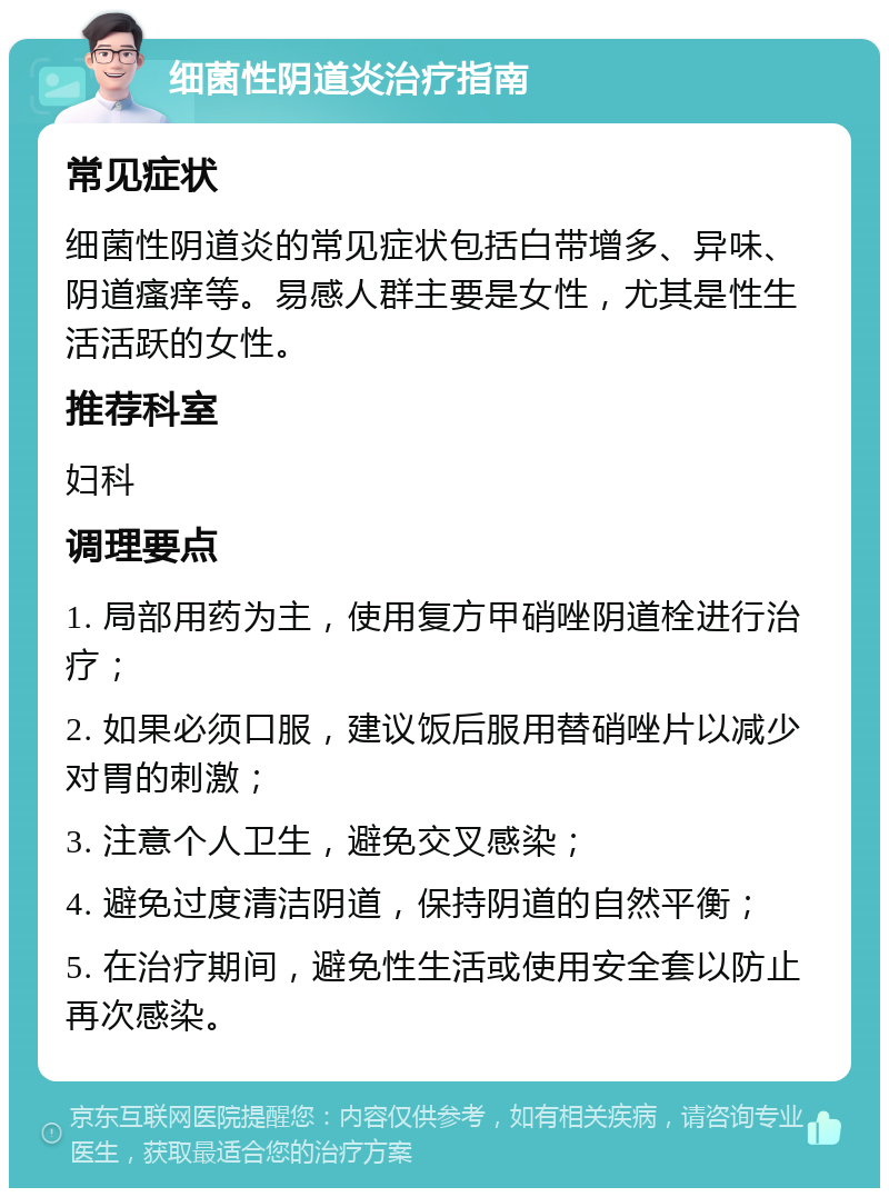 细菌性阴道炎治疗指南 常见症状 细菌性阴道炎的常见症状包括白带增多、异味、阴道瘙痒等。易感人群主要是女性，尤其是性生活活跃的女性。 推荐科室 妇科 调理要点 1. 局部用药为主，使用复方甲硝唑阴道栓进行治疗； 2. 如果必须口服，建议饭后服用替硝唑片以减少对胃的刺激； 3. 注意个人卫生，避免交叉感染； 4. 避免过度清洁阴道，保持阴道的自然平衡； 5. 在治疗期间，避免性生活或使用安全套以防止再次感染。