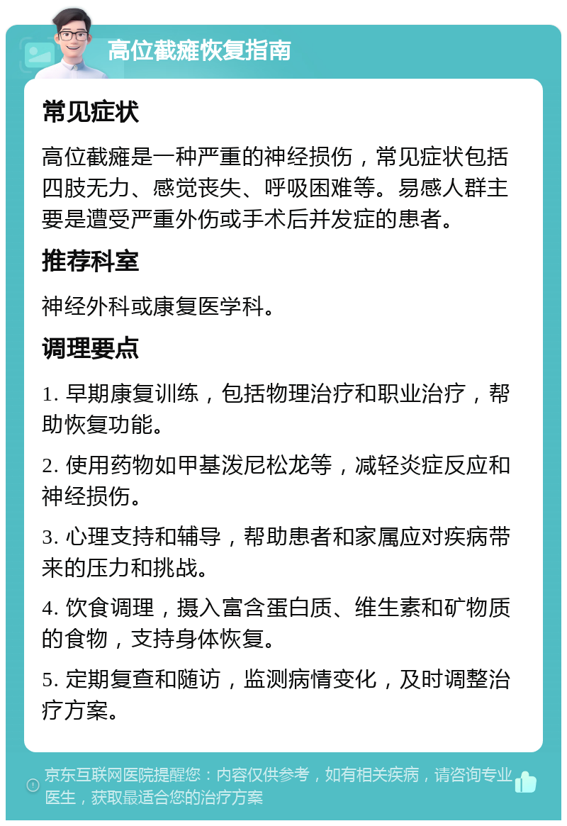 高位截瘫恢复指南 常见症状 高位截瘫是一种严重的神经损伤，常见症状包括四肢无力、感觉丧失、呼吸困难等。易感人群主要是遭受严重外伤或手术后并发症的患者。 推荐科室 神经外科或康复医学科。 调理要点 1. 早期康复训练，包括物理治疗和职业治疗，帮助恢复功能。 2. 使用药物如甲基泼尼松龙等，减轻炎症反应和神经损伤。 3. 心理支持和辅导，帮助患者和家属应对疾病带来的压力和挑战。 4. 饮食调理，摄入富含蛋白质、维生素和矿物质的食物，支持身体恢复。 5. 定期复查和随访，监测病情变化，及时调整治疗方案。