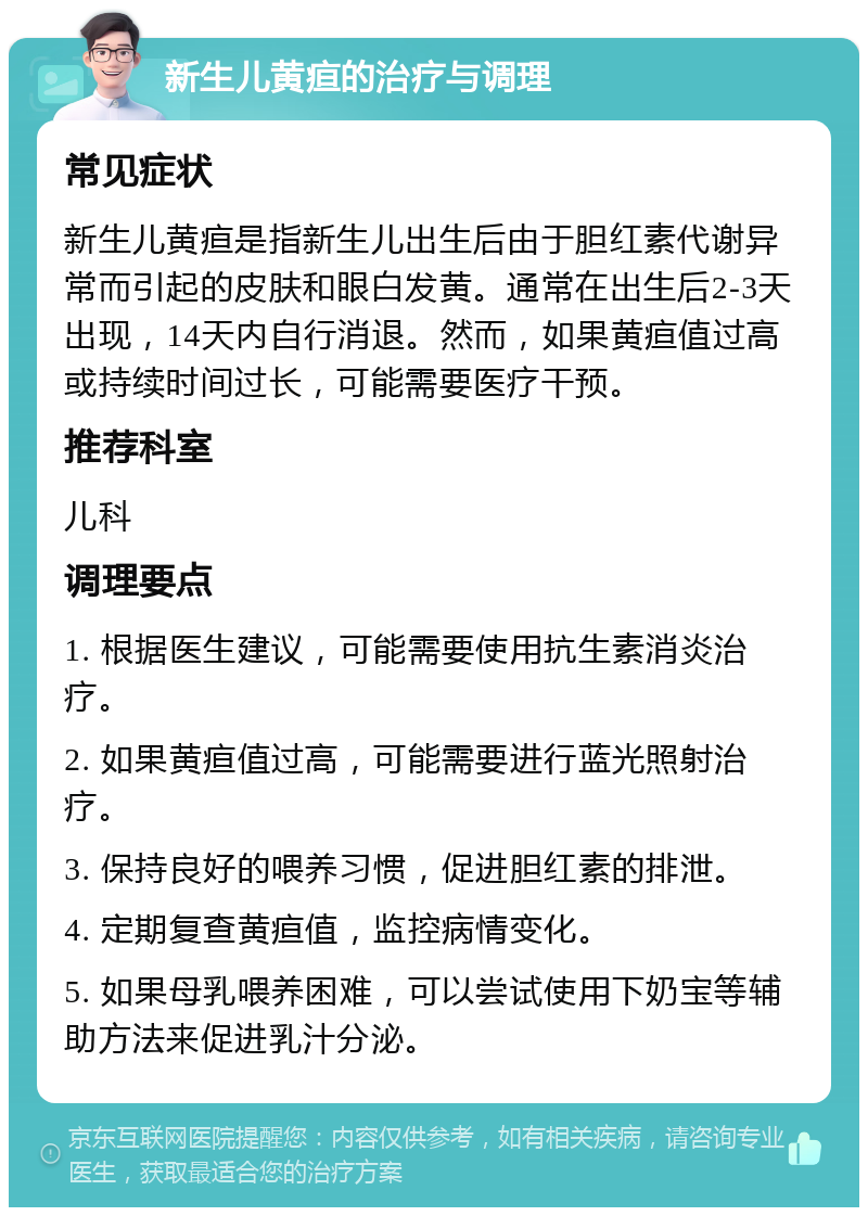 新生儿黄疸的治疗与调理 常见症状 新生儿黄疸是指新生儿出生后由于胆红素代谢异常而引起的皮肤和眼白发黄。通常在出生后2-3天出现，14天内自行消退。然而，如果黄疸值过高或持续时间过长，可能需要医疗干预。 推荐科室 儿科 调理要点 1. 根据医生建议，可能需要使用抗生素消炎治疗。 2. 如果黄疸值过高，可能需要进行蓝光照射治疗。 3. 保持良好的喂养习惯，促进胆红素的排泄。 4. 定期复查黄疸值，监控病情变化。 5. 如果母乳喂养困难，可以尝试使用下奶宝等辅助方法来促进乳汁分泌。