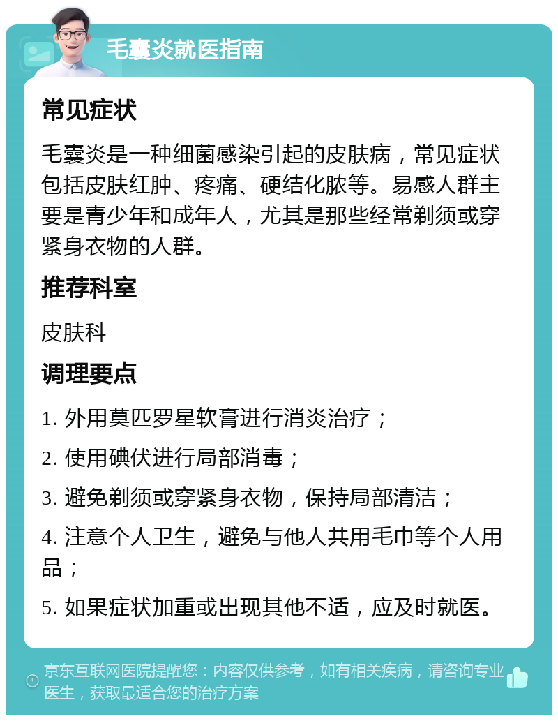 毛囊炎就医指南 常见症状 毛囊炎是一种细菌感染引起的皮肤病，常见症状包括皮肤红肿、疼痛、硬结化脓等。易感人群主要是青少年和成年人，尤其是那些经常剃须或穿紧身衣物的人群。 推荐科室 皮肤科 调理要点 1. 外用莫匹罗星软膏进行消炎治疗； 2. 使用碘伏进行局部消毒； 3. 避免剃须或穿紧身衣物，保持局部清洁； 4. 注意个人卫生，避免与他人共用毛巾等个人用品； 5. 如果症状加重或出现其他不适，应及时就医。