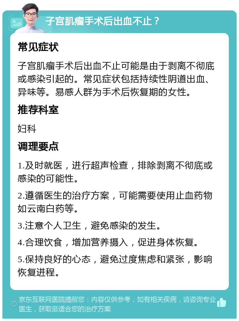 子宫肌瘤手术后出血不止？ 常见症状 子宫肌瘤手术后出血不止可能是由于剥离不彻底或感染引起的。常见症状包括持续性阴道出血、异味等。易感人群为手术后恢复期的女性。 推荐科室 妇科 调理要点 1.及时就医，进行超声检查，排除剥离不彻底或感染的可能性。 2.遵循医生的治疗方案，可能需要使用止血药物如云南白药等。 3.注意个人卫生，避免感染的发生。 4.合理饮食，增加营养摄入，促进身体恢复。 5.保持良好的心态，避免过度焦虑和紧张，影响恢复进程。