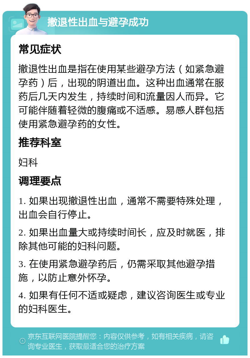 撤退性出血与避孕成功 常见症状 撤退性出血是指在使用某些避孕方法（如紧急避孕药）后，出现的阴道出血。这种出血通常在服药后几天内发生，持续时间和流量因人而异。它可能伴随着轻微的腹痛或不适感。易感人群包括使用紧急避孕药的女性。 推荐科室 妇科 调理要点 1. 如果出现撤退性出血，通常不需要特殊处理，出血会自行停止。 2. 如果出血量大或持续时间长，应及时就医，排除其他可能的妇科问题。 3. 在使用紧急避孕药后，仍需采取其他避孕措施，以防止意外怀孕。 4. 如果有任何不适或疑虑，建议咨询医生或专业的妇科医生。