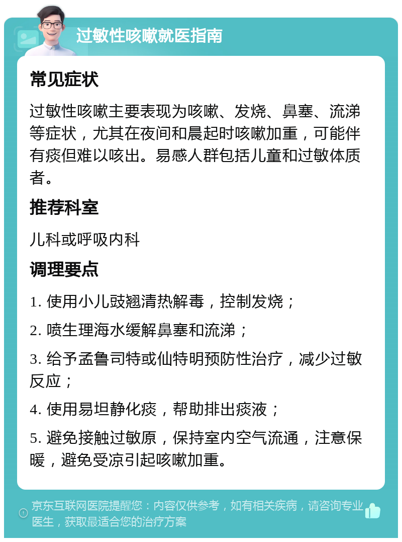 过敏性咳嗽就医指南 常见症状 过敏性咳嗽主要表现为咳嗽、发烧、鼻塞、流涕等症状，尤其在夜间和晨起时咳嗽加重，可能伴有痰但难以咳出。易感人群包括儿童和过敏体质者。 推荐科室 儿科或呼吸内科 调理要点 1. 使用小儿豉翘清热解毒，控制发烧； 2. 喷生理海水缓解鼻塞和流涕； 3. 给予孟鲁司特或仙特明预防性治疗，减少过敏反应； 4. 使用易坦静化痰，帮助排出痰液； 5. 避免接触过敏原，保持室内空气流通，注意保暖，避免受凉引起咳嗽加重。