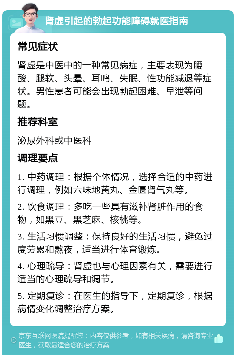 肾虚引起的勃起功能障碍就医指南 常见症状 肾虚是中医中的一种常见病症，主要表现为腰酸、腿软、头晕、耳鸣、失眠、性功能减退等症状。男性患者可能会出现勃起困难、早泄等问题。 推荐科室 泌尿外科或中医科 调理要点 1. 中药调理：根据个体情况，选择合适的中药进行调理，例如六味地黄丸、金匮肾气丸等。 2. 饮食调理：多吃一些具有滋补肾脏作用的食物，如黑豆、黑芝麻、核桃等。 3. 生活习惯调整：保持良好的生活习惯，避免过度劳累和熬夜，适当进行体育锻炼。 4. 心理疏导：肾虚也与心理因素有关，需要进行适当的心理疏导和调节。 5. 定期复诊：在医生的指导下，定期复诊，根据病情变化调整治疗方案。