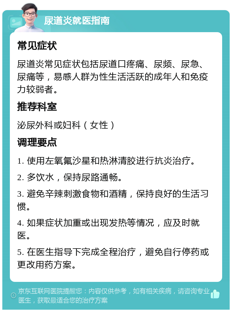 尿道炎就医指南 常见症状 尿道炎常见症状包括尿道口疼痛、尿频、尿急、尿痛等，易感人群为性生活活跃的成年人和免疫力较弱者。 推荐科室 泌尿外科或妇科（女性） 调理要点 1. 使用左氧氟沙星和热淋清胶进行抗炎治疗。 2. 多饮水，保持尿路通畅。 3. 避免辛辣刺激食物和酒精，保持良好的生活习惯。 4. 如果症状加重或出现发热等情况，应及时就医。 5. 在医生指导下完成全程治疗，避免自行停药或更改用药方案。