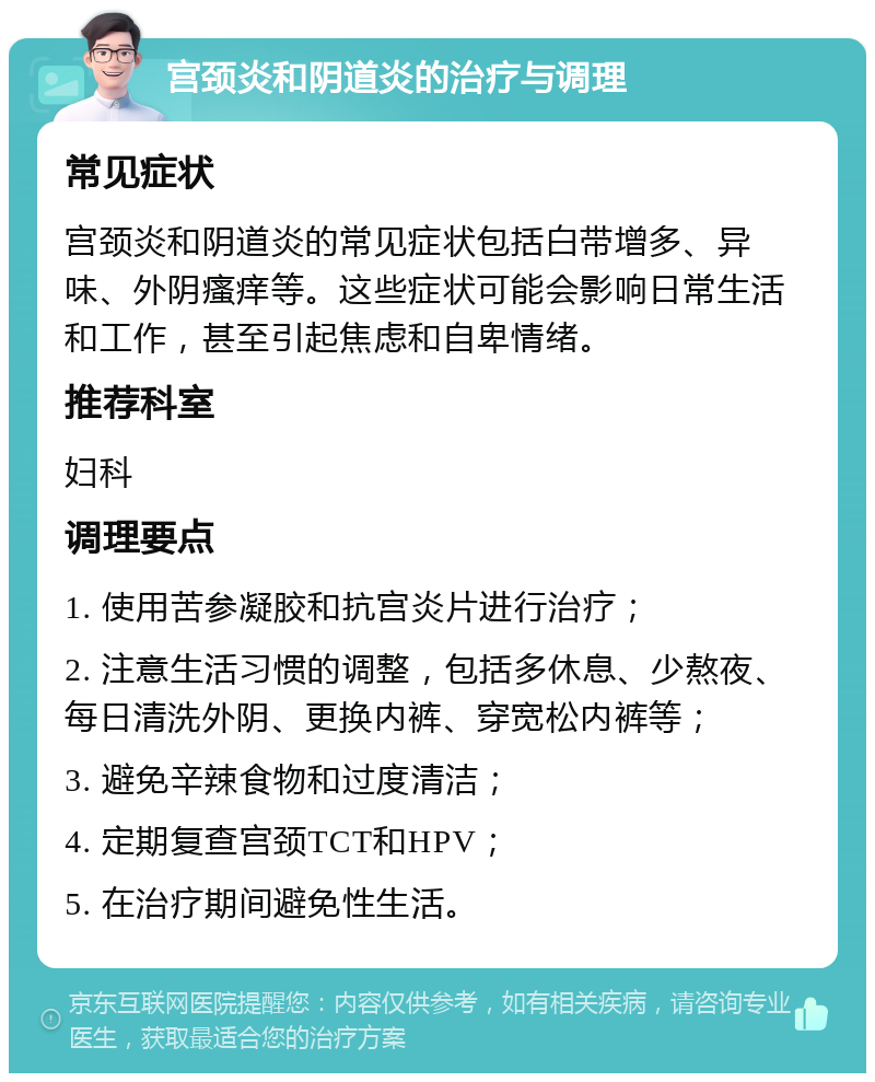 宫颈炎和阴道炎的治疗与调理 常见症状 宫颈炎和阴道炎的常见症状包括白带增多、异味、外阴瘙痒等。这些症状可能会影响日常生活和工作，甚至引起焦虑和自卑情绪。 推荐科室 妇科 调理要点 1. 使用苦参凝胶和抗宫炎片进行治疗； 2. 注意生活习惯的调整，包括多休息、少熬夜、每日清洗外阴、更换内裤、穿宽松内裤等； 3. 避免辛辣食物和过度清洁； 4. 定期复查宫颈TCT和HPV； 5. 在治疗期间避免性生活。