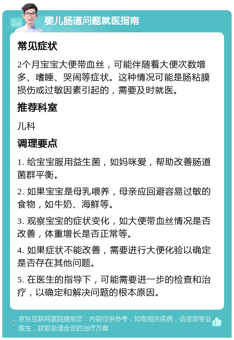 婴儿肠道问题就医指南 常见症状 2个月宝宝大便带血丝，可能伴随着大便次数增多、嗜睡、哭闹等症状。这种情况可能是肠粘膜损伤或过敏因素引起的，需要及时就医。 推荐科室 儿科 调理要点 1. 给宝宝服用益生菌，如妈咪爱，帮助改善肠道菌群平衡。 2. 如果宝宝是母乳喂养，母亲应回避容易过敏的食物，如牛奶、海鲜等。 3. 观察宝宝的症状变化，如大便带血丝情况是否改善，体重增长是否正常等。 4. 如果症状不能改善，需要进行大便化验以确定是否存在其他问题。 5. 在医生的指导下，可能需要进一步的检查和治疗，以确定和解决问题的根本原因。