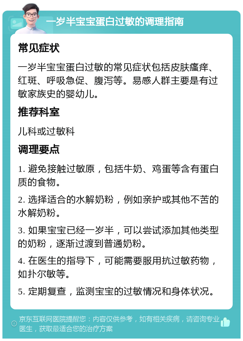 一岁半宝宝蛋白过敏的调理指南 常见症状 一岁半宝宝蛋白过敏的常见症状包括皮肤瘙痒、红斑、呼吸急促、腹泻等。易感人群主要是有过敏家族史的婴幼儿。 推荐科室 儿科或过敏科 调理要点 1. 避免接触过敏原，包括牛奶、鸡蛋等含有蛋白质的食物。 2. 选择适合的水解奶粉，例如亲护或其他不苦的水解奶粉。 3. 如果宝宝已经一岁半，可以尝试添加其他类型的奶粉，逐渐过渡到普通奶粉。 4. 在医生的指导下，可能需要服用抗过敏药物，如扑尔敏等。 5. 定期复查，监测宝宝的过敏情况和身体状况。