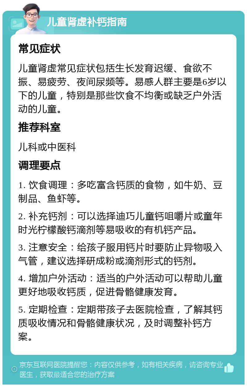 儿童肾虚补钙指南 常见症状 儿童肾虚常见症状包括生长发育迟缓、食欲不振、易疲劳、夜间尿频等。易感人群主要是6岁以下的儿童，特别是那些饮食不均衡或缺乏户外活动的儿童。 推荐科室 儿科或中医科 调理要点 1. 饮食调理：多吃富含钙质的食物，如牛奶、豆制品、鱼虾等。 2. 补充钙剂：可以选择迪巧儿童钙咀嚼片或童年时光柠檬酸钙滴剂等易吸收的有机钙产品。 3. 注意安全：给孩子服用钙片时要防止异物吸入气管，建议选择研成粉或滴剂形式的钙剂。 4. 增加户外活动：适当的户外活动可以帮助儿童更好地吸收钙质，促进骨骼健康发育。 5. 定期检查：定期带孩子去医院检查，了解其钙质吸收情况和骨骼健康状况，及时调整补钙方案。