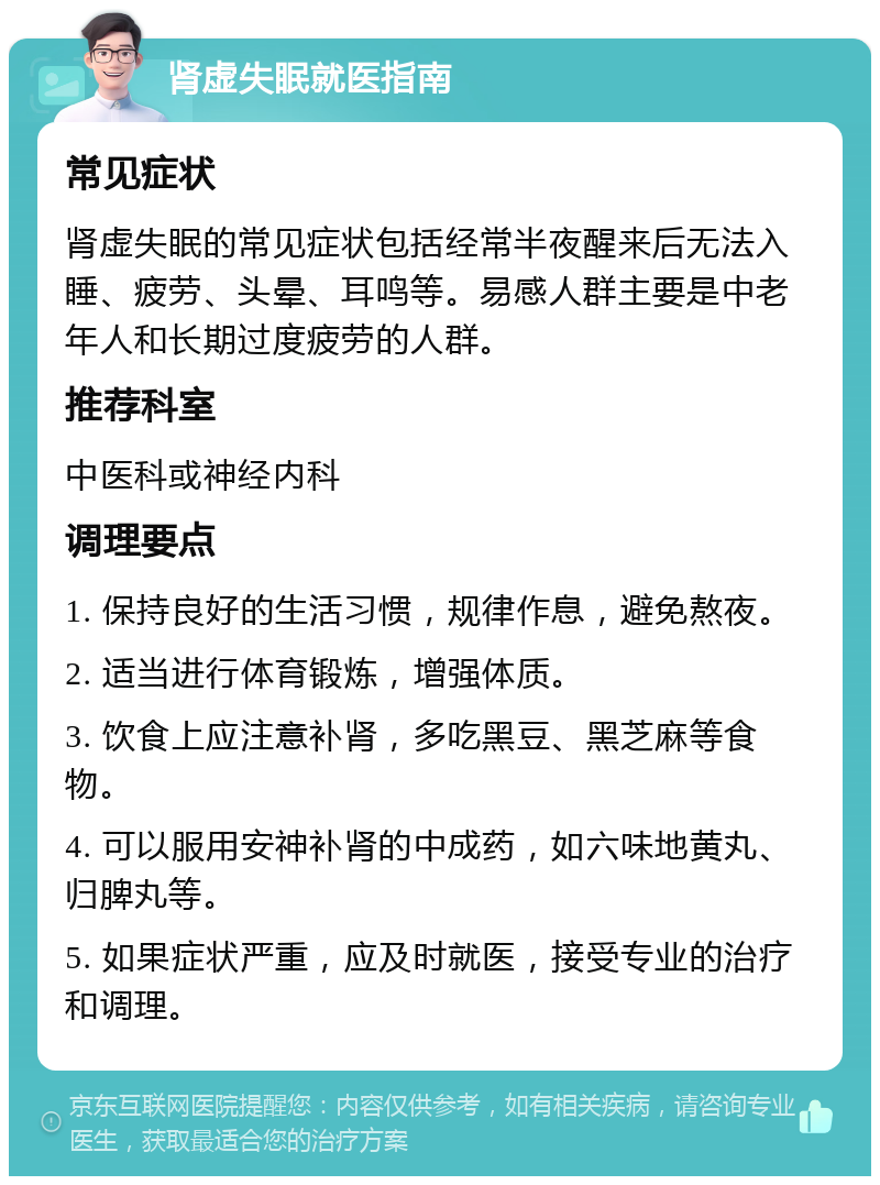 肾虚失眠就医指南 常见症状 肾虚失眠的常见症状包括经常半夜醒来后无法入睡、疲劳、头晕、耳鸣等。易感人群主要是中老年人和长期过度疲劳的人群。 推荐科室 中医科或神经内科 调理要点 1. 保持良好的生活习惯，规律作息，避免熬夜。 2. 适当进行体育锻炼，增强体质。 3. 饮食上应注意补肾，多吃黑豆、黑芝麻等食物。 4. 可以服用安神补肾的中成药，如六味地黄丸、归脾丸等。 5. 如果症状严重，应及时就医，接受专业的治疗和调理。