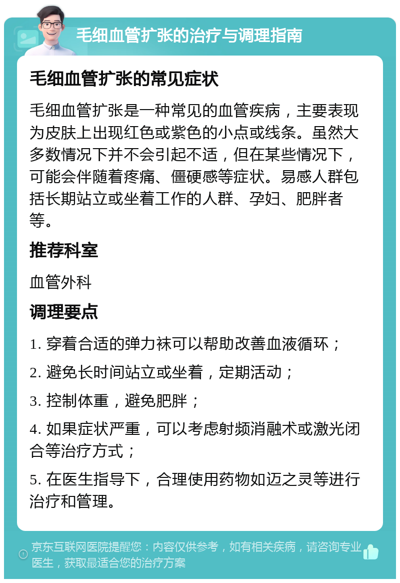 毛细血管扩张的治疗与调理指南 毛细血管扩张的常见症状 毛细血管扩张是一种常见的血管疾病，主要表现为皮肤上出现红色或紫色的小点或线条。虽然大多数情况下并不会引起不适，但在某些情况下，可能会伴随着疼痛、僵硬感等症状。易感人群包括长期站立或坐着工作的人群、孕妇、肥胖者等。 推荐科室 血管外科 调理要点 1. 穿着合适的弹力袜可以帮助改善血液循环； 2. 避免长时间站立或坐着，定期活动； 3. 控制体重，避免肥胖； 4. 如果症状严重，可以考虑射频消融术或激光闭合等治疗方式； 5. 在医生指导下，合理使用药物如迈之灵等进行治疗和管理。