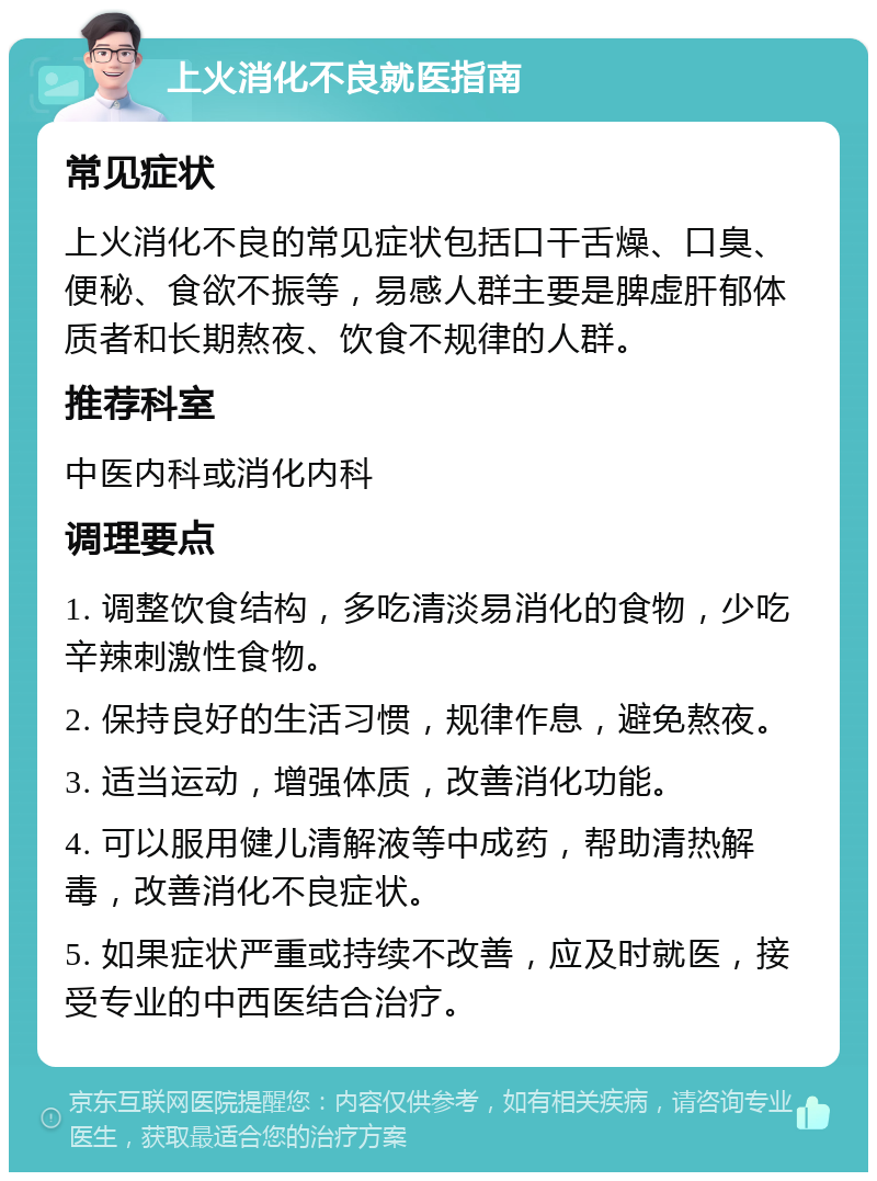 上火消化不良就医指南 常见症状 上火消化不良的常见症状包括口干舌燥、口臭、便秘、食欲不振等，易感人群主要是脾虚肝郁体质者和长期熬夜、饮食不规律的人群。 推荐科室 中医内科或消化内科 调理要点 1. 调整饮食结构，多吃清淡易消化的食物，少吃辛辣刺激性食物。 2. 保持良好的生活习惯，规律作息，避免熬夜。 3. 适当运动，增强体质，改善消化功能。 4. 可以服用健儿清解液等中成药，帮助清热解毒，改善消化不良症状。 5. 如果症状严重或持续不改善，应及时就医，接受专业的中西医结合治疗。