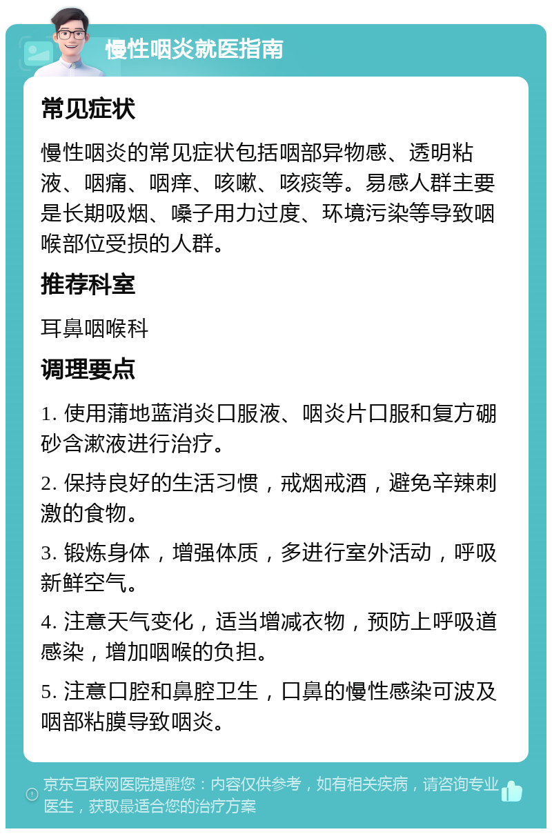 慢性咽炎就医指南 常见症状 慢性咽炎的常见症状包括咽部异物感、透明粘液、咽痛、咽痒、咳嗽、咳痰等。易感人群主要是长期吸烟、嗓子用力过度、环境污染等导致咽喉部位受损的人群。 推荐科室 耳鼻咽喉科 调理要点 1. 使用蒲地蓝消炎口服液、咽炎片口服和复方硼砂含漱液进行治疗。 2. 保持良好的生活习惯，戒烟戒酒，避免辛辣刺激的食物。 3. 锻炼身体，增强体质，多进行室外活动，呼吸新鲜空气。 4. 注意天气变化，适当增减衣物，预防上呼吸道感染，增加咽喉的负担。 5. 注意口腔和鼻腔卫生，口鼻的慢性感染可波及咽部粘膜导致咽炎。