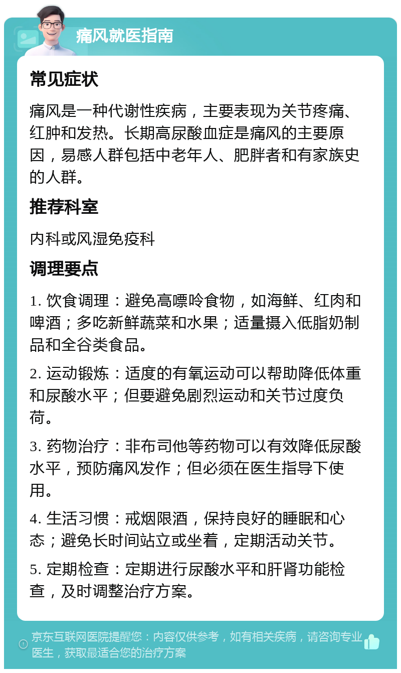 痛风就医指南 常见症状 痛风是一种代谢性疾病，主要表现为关节疼痛、红肿和发热。长期高尿酸血症是痛风的主要原因，易感人群包括中老年人、肥胖者和有家族史的人群。 推荐科室 内科或风湿免疫科 调理要点 1. 饮食调理：避免高嘌呤食物，如海鲜、红肉和啤酒；多吃新鲜蔬菜和水果；适量摄入低脂奶制品和全谷类食品。 2. 运动锻炼：适度的有氧运动可以帮助降低体重和尿酸水平；但要避免剧烈运动和关节过度负荷。 3. 药物治疗：非布司他等药物可以有效降低尿酸水平，预防痛风发作；但必须在医生指导下使用。 4. 生活习惯：戒烟限酒，保持良好的睡眠和心态；避免长时间站立或坐着，定期活动关节。 5. 定期检查：定期进行尿酸水平和肝肾功能检查，及时调整治疗方案。