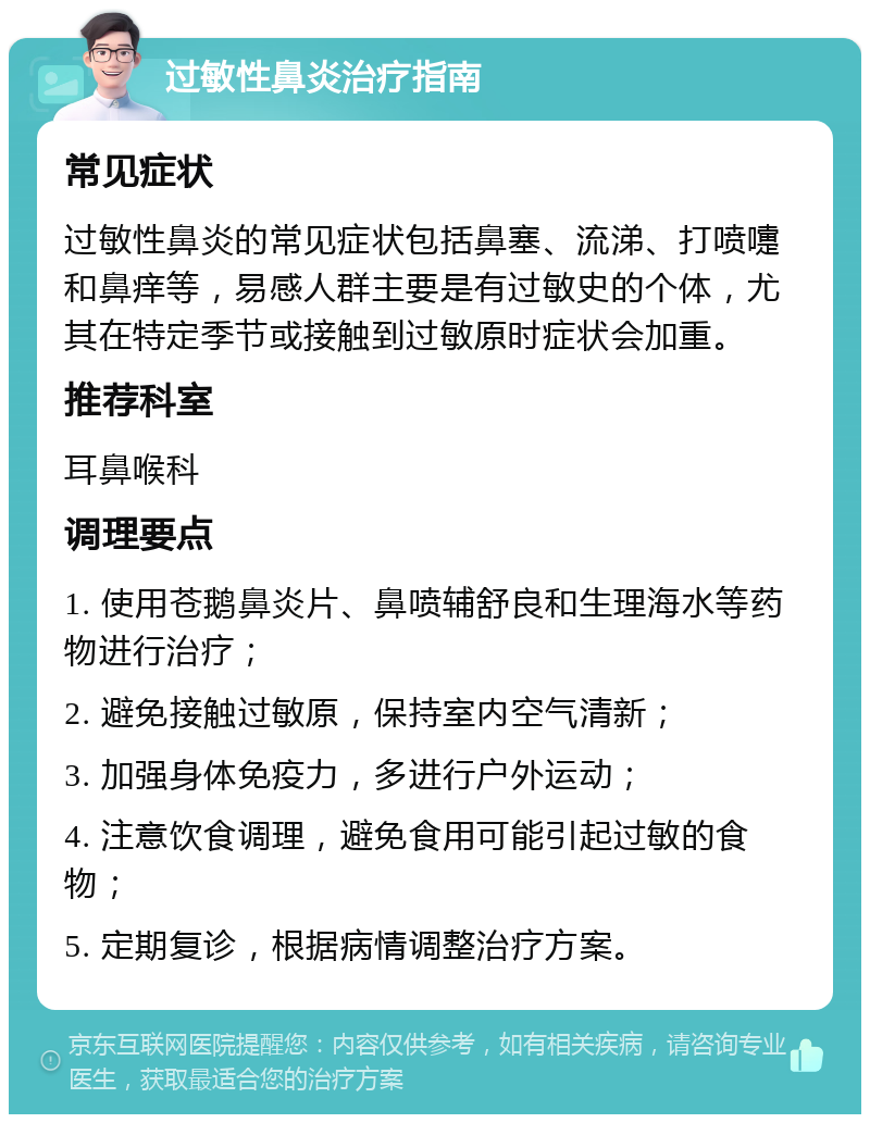 过敏性鼻炎治疗指南 常见症状 过敏性鼻炎的常见症状包括鼻塞、流涕、打喷嚏和鼻痒等，易感人群主要是有过敏史的个体，尤其在特定季节或接触到过敏原时症状会加重。 推荐科室 耳鼻喉科 调理要点 1. 使用苍鹅鼻炎片、鼻喷辅舒良和生理海水等药物进行治疗； 2. 避免接触过敏原，保持室内空气清新； 3. 加强身体免疫力，多进行户外运动； 4. 注意饮食调理，避免食用可能引起过敏的食物； 5. 定期复诊，根据病情调整治疗方案。