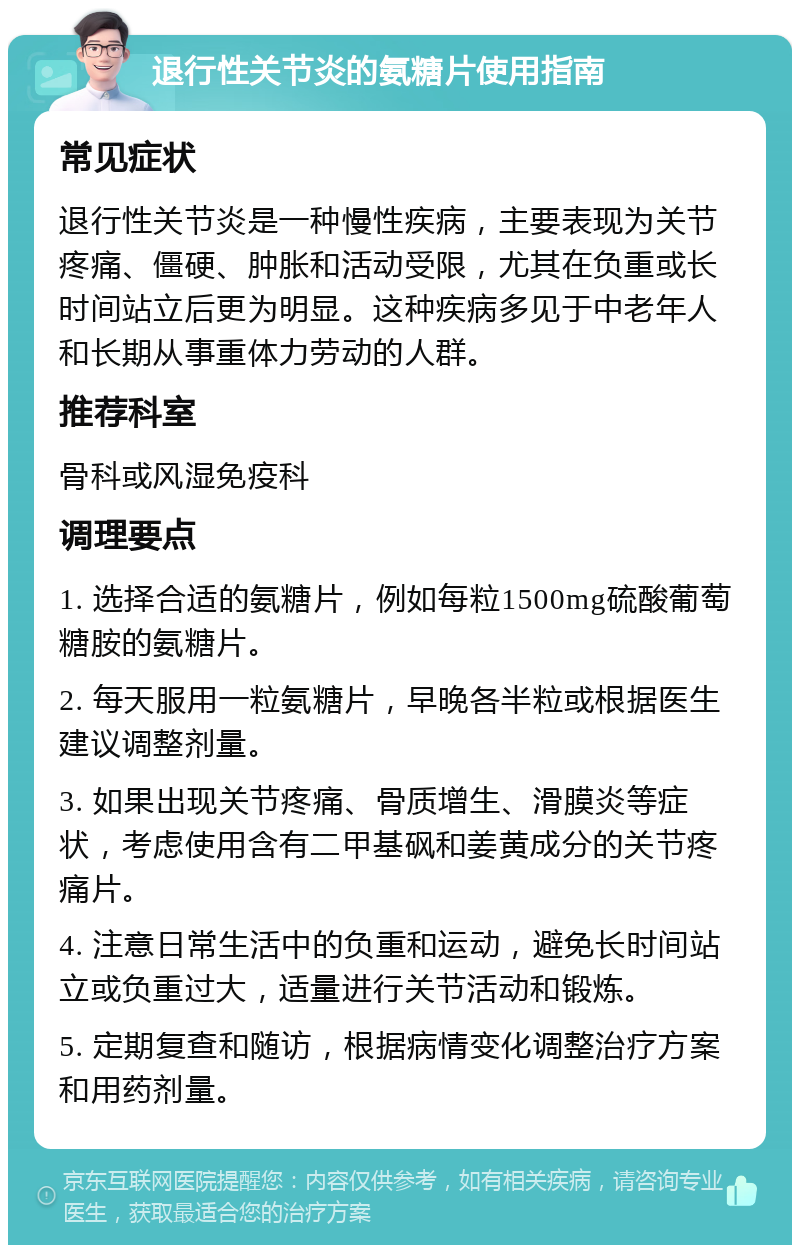 退行性关节炎的氨糖片使用指南 常见症状 退行性关节炎是一种慢性疾病，主要表现为关节疼痛、僵硬、肿胀和活动受限，尤其在负重或长时间站立后更为明显。这种疾病多见于中老年人和长期从事重体力劳动的人群。 推荐科室 骨科或风湿免疫科 调理要点 1. 选择合适的氨糖片，例如每粒1500mg硫酸葡萄糖胺的氨糖片。 2. 每天服用一粒氨糖片，早晚各半粒或根据医生建议调整剂量。 3. 如果出现关节疼痛、骨质增生、滑膜炎等症状，考虑使用含有二甲基砜和姜黄成分的关节疼痛片。 4. 注意日常生活中的负重和运动，避免长时间站立或负重过大，适量进行关节活动和锻炼。 5. 定期复查和随访，根据病情变化调整治疗方案和用药剂量。