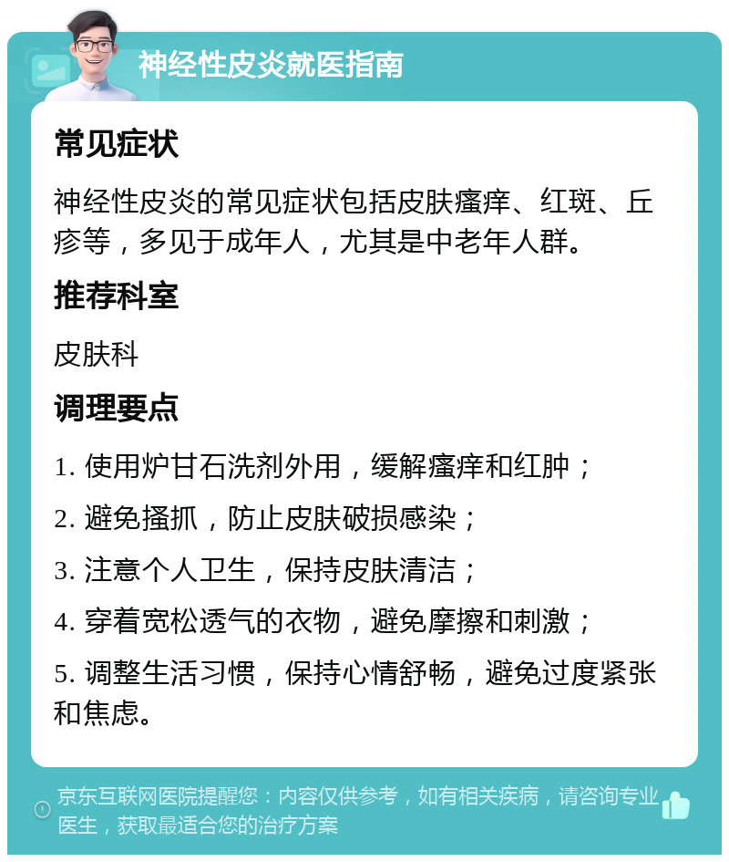 神经性皮炎就医指南 常见症状 神经性皮炎的常见症状包括皮肤瘙痒、红斑、丘疹等，多见于成年人，尤其是中老年人群。 推荐科室 皮肤科 调理要点 1. 使用炉甘石洗剂外用，缓解瘙痒和红肿； 2. 避免搔抓，防止皮肤破损感染； 3. 注意个人卫生，保持皮肤清洁； 4. 穿着宽松透气的衣物，避免摩擦和刺激； 5. 调整生活习惯，保持心情舒畅，避免过度紧张和焦虑。