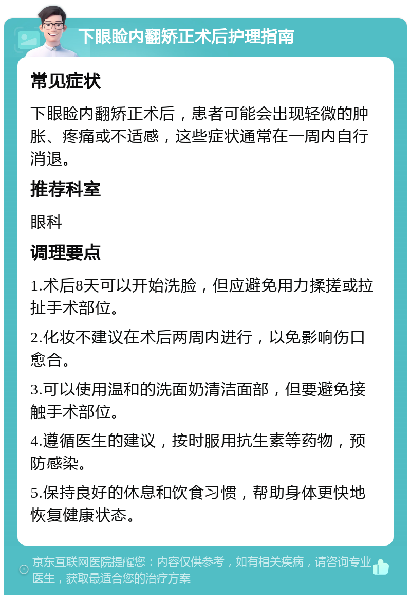 下眼睑内翻矫正术后护理指南 常见症状 下眼睑内翻矫正术后，患者可能会出现轻微的肿胀、疼痛或不适感，这些症状通常在一周内自行消退。 推荐科室 眼科 调理要点 1.术后8天可以开始洗脸，但应避免用力揉搓或拉扯手术部位。 2.化妆不建议在术后两周内进行，以免影响伤口愈合。 3.可以使用温和的洗面奶清洁面部，但要避免接触手术部位。 4.遵循医生的建议，按时服用抗生素等药物，预防感染。 5.保持良好的休息和饮食习惯，帮助身体更快地恢复健康状态。