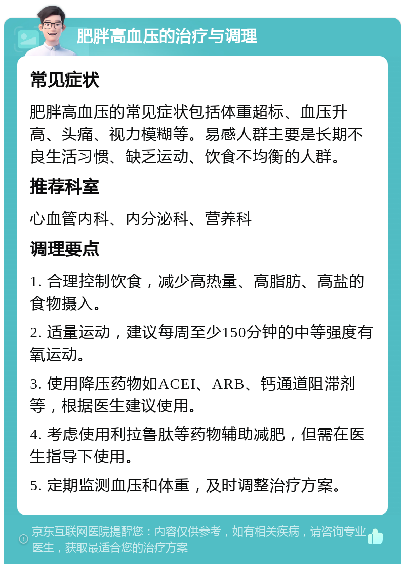 肥胖高血压的治疗与调理 常见症状 肥胖高血压的常见症状包括体重超标、血压升高、头痛、视力模糊等。易感人群主要是长期不良生活习惯、缺乏运动、饮食不均衡的人群。 推荐科室 心血管内科、内分泌科、营养科 调理要点 1. 合理控制饮食，减少高热量、高脂肪、高盐的食物摄入。 2. 适量运动，建议每周至少150分钟的中等强度有氧运动。 3. 使用降压药物如ACEI、ARB、钙通道阻滞剂等，根据医生建议使用。 4. 考虑使用利拉鲁肽等药物辅助减肥，但需在医生指导下使用。 5. 定期监测血压和体重，及时调整治疗方案。