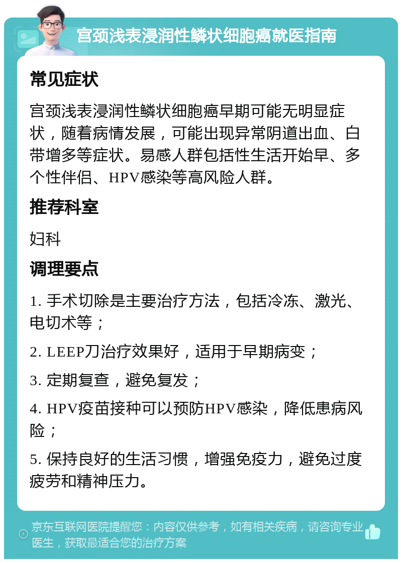 宫颈浅表浸润性鳞状细胞癌就医指南 常见症状 宫颈浅表浸润性鳞状细胞癌早期可能无明显症状，随着病情发展，可能出现异常阴道出血、白带增多等症状。易感人群包括性生活开始早、多个性伴侣、HPV感染等高风险人群。 推荐科室 妇科 调理要点 1. 手术切除是主要治疗方法，包括冷冻、激光、电切术等； 2. LEEP刀治疗效果好，适用于早期病变； 3. 定期复查，避免复发； 4. HPV疫苗接种可以预防HPV感染，降低患病风险； 5. 保持良好的生活习惯，增强免疫力，避免过度疲劳和精神压力。