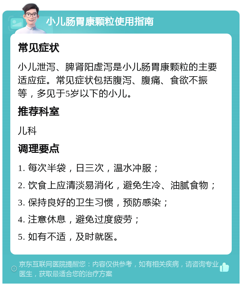 小儿肠胃康颗粒使用指南 常见症状 小儿泄泻、脾肾阳虚泻是小儿肠胃康颗粒的主要适应症。常见症状包括腹泻、腹痛、食欲不振等，多见于5岁以下的小儿。 推荐科室 儿科 调理要点 1. 每次半袋，日三次，温水冲服； 2. 饮食上应清淡易消化，避免生冷、油腻食物； 3. 保持良好的卫生习惯，预防感染； 4. 注意休息，避免过度疲劳； 5. 如有不适，及时就医。