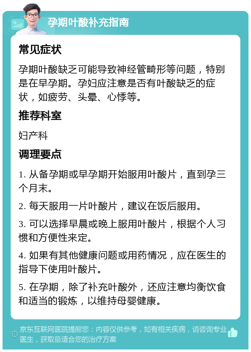 孕期叶酸补充指南 常见症状 孕期叶酸缺乏可能导致神经管畸形等问题，特别是在早孕期。孕妇应注意是否有叶酸缺乏的症状，如疲劳、头晕、心悸等。 推荐科室 妇产科 调理要点 1. 从备孕期或早孕期开始服用叶酸片，直到孕三个月末。 2. 每天服用一片叶酸片，建议在饭后服用。 3. 可以选择早晨或晚上服用叶酸片，根据个人习惯和方便性来定。 4. 如果有其他健康问题或用药情况，应在医生的指导下使用叶酸片。 5. 在孕期，除了补充叶酸外，还应注意均衡饮食和适当的锻炼，以维持母婴健康。