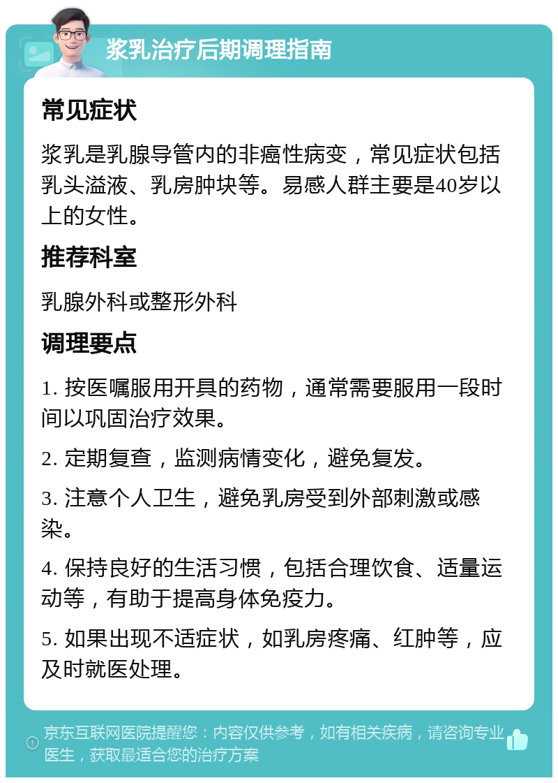 浆乳治疗后期调理指南 常见症状 浆乳是乳腺导管内的非癌性病变，常见症状包括乳头溢液、乳房肿块等。易感人群主要是40岁以上的女性。 推荐科室 乳腺外科或整形外科 调理要点 1. 按医嘱服用开具的药物，通常需要服用一段时间以巩固治疗效果。 2. 定期复查，监测病情变化，避免复发。 3. 注意个人卫生，避免乳房受到外部刺激或感染。 4. 保持良好的生活习惯，包括合理饮食、适量运动等，有助于提高身体免疫力。 5. 如果出现不适症状，如乳房疼痛、红肿等，应及时就医处理。