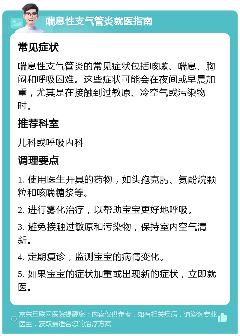 喘息性支气管炎就医指南 常见症状 喘息性支气管炎的常见症状包括咳嗽、喘息、胸闷和呼吸困难。这些症状可能会在夜间或早晨加重，尤其是在接触到过敏原、冷空气或污染物时。 推荐科室 儿科或呼吸内科 调理要点 1. 使用医生开具的药物，如头孢克肟、氨酚烷颗粒和咳喘糖浆等。 2. 进行雾化治疗，以帮助宝宝更好地呼吸。 3. 避免接触过敏原和污染物，保持室内空气清新。 4. 定期复诊，监测宝宝的病情变化。 5. 如果宝宝的症状加重或出现新的症状，立即就医。