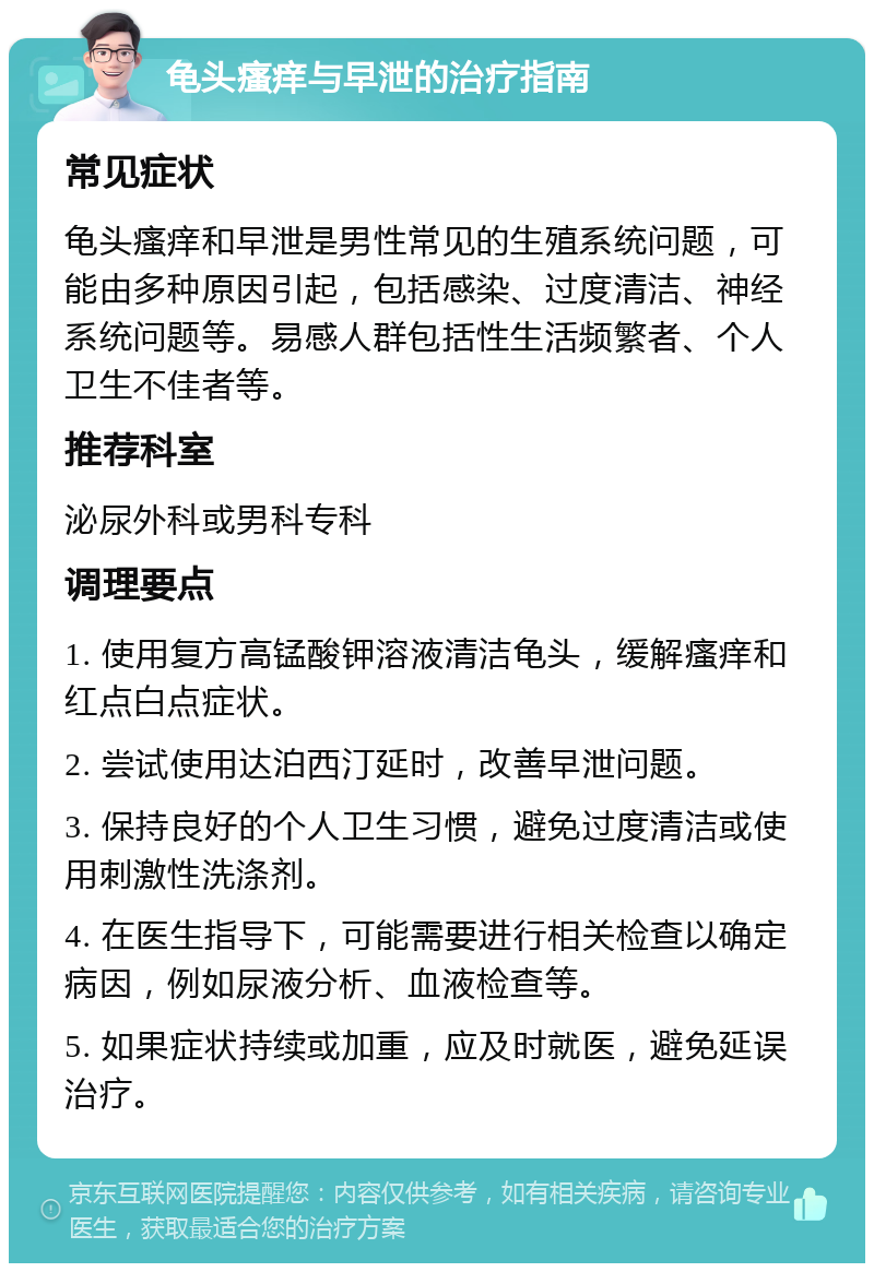 龟头瘙痒与早泄的治疗指南 常见症状 龟头瘙痒和早泄是男性常见的生殖系统问题，可能由多种原因引起，包括感染、过度清洁、神经系统问题等。易感人群包括性生活频繁者、个人卫生不佳者等。 推荐科室 泌尿外科或男科专科 调理要点 1. 使用复方高锰酸钾溶液清洁龟头，缓解瘙痒和红点白点症状。 2. 尝试使用达泊西汀延时，改善早泄问题。 3. 保持良好的个人卫生习惯，避免过度清洁或使用刺激性洗涤剂。 4. 在医生指导下，可能需要进行相关检查以确定病因，例如尿液分析、血液检查等。 5. 如果症状持续或加重，应及时就医，避免延误治疗。