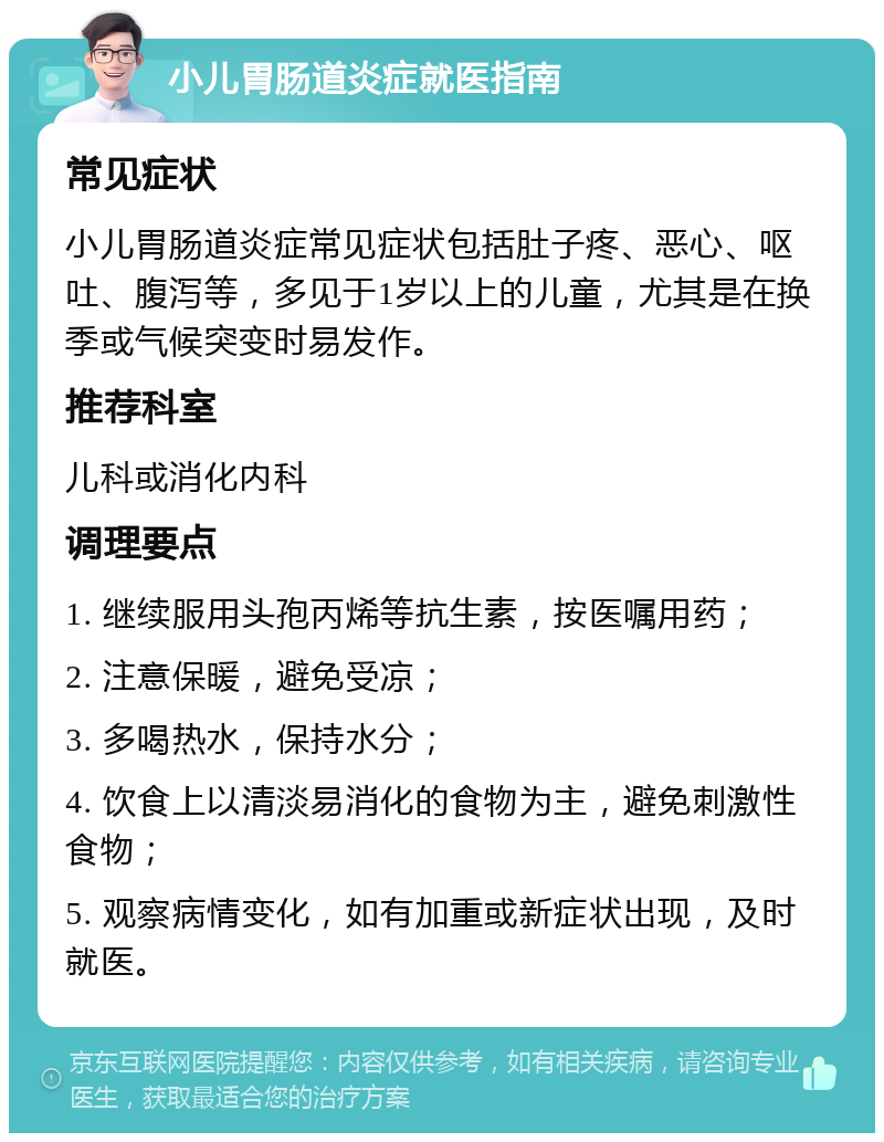 小儿胃肠道炎症就医指南 常见症状 小儿胃肠道炎症常见症状包括肚子疼、恶心、呕吐、腹泻等，多见于1岁以上的儿童，尤其是在换季或气候突变时易发作。 推荐科室 儿科或消化内科 调理要点 1. 继续服用头孢丙烯等抗生素，按医嘱用药； 2. 注意保暖，避免受凉； 3. 多喝热水，保持水分； 4. 饮食上以清淡易消化的食物为主，避免刺激性食物； 5. 观察病情变化，如有加重或新症状出现，及时就医。