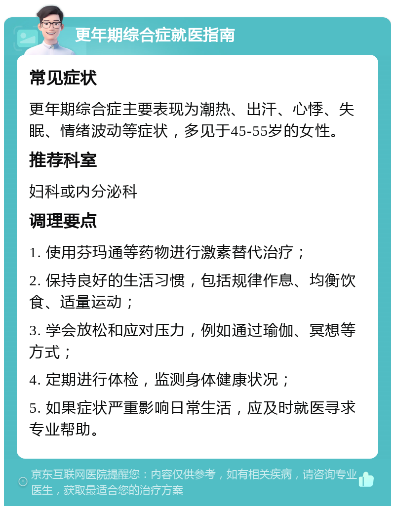 更年期综合症就医指南 常见症状 更年期综合症主要表现为潮热、出汗、心悸、失眠、情绪波动等症状，多见于45-55岁的女性。 推荐科室 妇科或内分泌科 调理要点 1. 使用芬玛通等药物进行激素替代治疗； 2. 保持良好的生活习惯，包括规律作息、均衡饮食、适量运动； 3. 学会放松和应对压力，例如通过瑜伽、冥想等方式； 4. 定期进行体检，监测身体健康状况； 5. 如果症状严重影响日常生活，应及时就医寻求专业帮助。