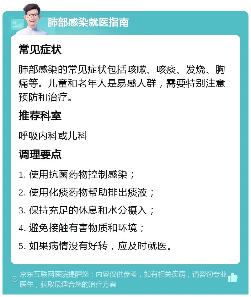 肺部感染就医指南 常见症状 肺部感染的常见症状包括咳嗽、咳痰、发烧、胸痛等。儿童和老年人是易感人群，需要特别注意预防和治疗。 推荐科室 呼吸内科或儿科 调理要点 1. 使用抗菌药物控制感染； 2. 使用化痰药物帮助排出痰液； 3. 保持充足的休息和水分摄入； 4. 避免接触有害物质和环境； 5. 如果病情没有好转，应及时就医。