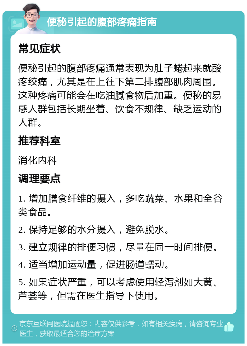 便秘引起的腹部疼痛指南 常见症状 便秘引起的腹部疼痛通常表现为肚子蜷起来就酸疼绞痛，尤其是在上往下第二排腹部肌肉周围。这种疼痛可能会在吃油腻食物后加重。便秘的易感人群包括长期坐着、饮食不规律、缺乏运动的人群。 推荐科室 消化内科 调理要点 1. 增加膳食纤维的摄入，多吃蔬菜、水果和全谷类食品。 2. 保持足够的水分摄入，避免脱水。 3. 建立规律的排便习惯，尽量在同一时间排便。 4. 适当增加运动量，促进肠道蠕动。 5. 如果症状严重，可以考虑使用轻泻剂如大黄、芦荟等，但需在医生指导下使用。