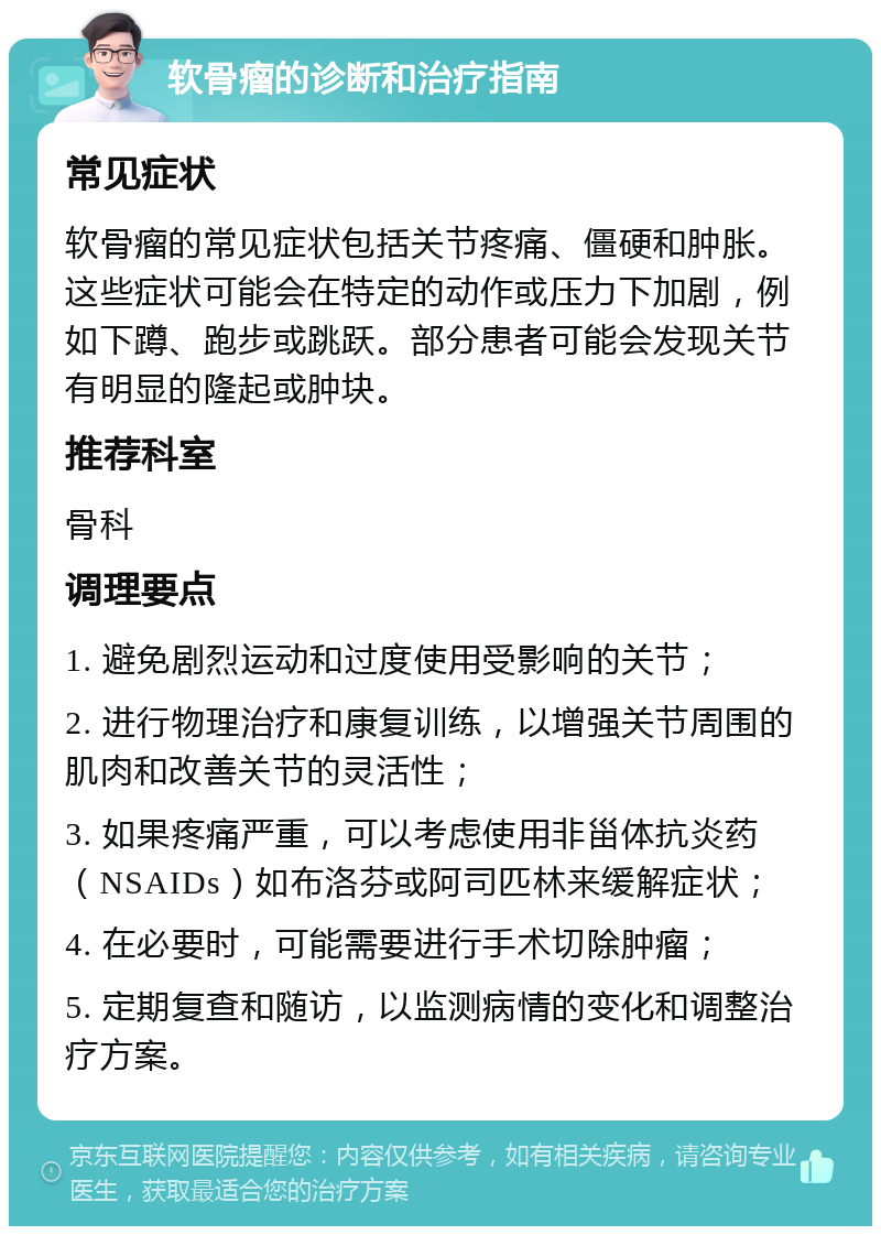 软骨瘤的诊断和治疗指南 常见症状 软骨瘤的常见症状包括关节疼痛、僵硬和肿胀。这些症状可能会在特定的动作或压力下加剧，例如下蹲、跑步或跳跃。部分患者可能会发现关节有明显的隆起或肿块。 推荐科室 骨科 调理要点 1. 避免剧烈运动和过度使用受影响的关节； 2. 进行物理治疗和康复训练，以增强关节周围的肌肉和改善关节的灵活性； 3. 如果疼痛严重，可以考虑使用非甾体抗炎药（NSAIDs）如布洛芬或阿司匹林来缓解症状； 4. 在必要时，可能需要进行手术切除肿瘤； 5. 定期复查和随访，以监测病情的变化和调整治疗方案。