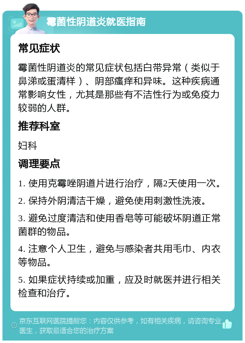 霉菌性阴道炎就医指南 常见症状 霉菌性阴道炎的常见症状包括白带异常（类似于鼻涕或蛋清样）、阴部瘙痒和异味。这种疾病通常影响女性，尤其是那些有不洁性行为或免疫力较弱的人群。 推荐科室 妇科 调理要点 1. 使用克霉唑阴道片进行治疗，隔2天使用一次。 2. 保持外阴清洁干燥，避免使用刺激性洗液。 3. 避免过度清洁和使用香皂等可能破坏阴道正常菌群的物品。 4. 注意个人卫生，避免与感染者共用毛巾、内衣等物品。 5. 如果症状持续或加重，应及时就医并进行相关检查和治疗。