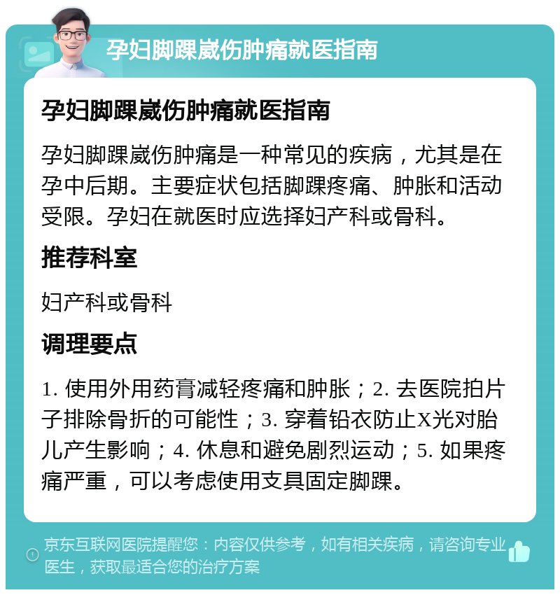 孕妇脚踝崴伤肿痛就医指南 孕妇脚踝崴伤肿痛就医指南 孕妇脚踝崴伤肿痛是一种常见的疾病，尤其是在孕中后期。主要症状包括脚踝疼痛、肿胀和活动受限。孕妇在就医时应选择妇产科或骨科。 推荐科室 妇产科或骨科 调理要点 1. 使用外用药膏减轻疼痛和肿胀；2. 去医院拍片子排除骨折的可能性；3. 穿着铅衣防止X光对胎儿产生影响；4. 休息和避免剧烈运动；5. 如果疼痛严重，可以考虑使用支具固定脚踝。