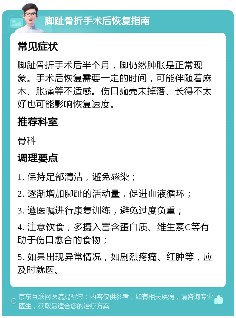 脚趾骨折手术后恢复指南 常见症状 脚趾骨折手术后半个月，脚仍然肿胀是正常现象。手术后恢复需要一定的时间，可能伴随着麻木、胀痛等不适感。伤口痂壳未掉落、长得不太好也可能影响恢复速度。 推荐科室 骨科 调理要点 1. 保持足部清洁，避免感染； 2. 逐渐增加脚趾的活动量，促进血液循环； 3. 遵医嘱进行康复训练，避免过度负重； 4. 注意饮食，多摄入富含蛋白质、维生素C等有助于伤口愈合的食物； 5. 如果出现异常情况，如剧烈疼痛、红肿等，应及时就医。