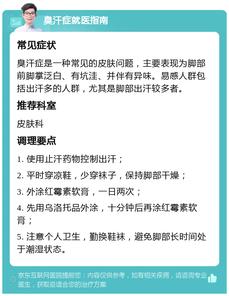 臭汗症就医指南 常见症状 臭汗症是一种常见的皮肤问题，主要表现为脚部前脚掌泛白、有坑洼、并伴有异味。易感人群包括出汗多的人群，尤其是脚部出汗较多者。 推荐科室 皮肤科 调理要点 1. 使用止汗药物控制出汗； 2. 平时穿凉鞋，少穿袜子，保持脚部干燥； 3. 外涂红霉素软膏，一日两次； 4. 先用乌洛托品外涂，十分钟后再涂红霉素软膏； 5. 注意个人卫生，勤换鞋袜，避免脚部长时间处于潮湿状态。