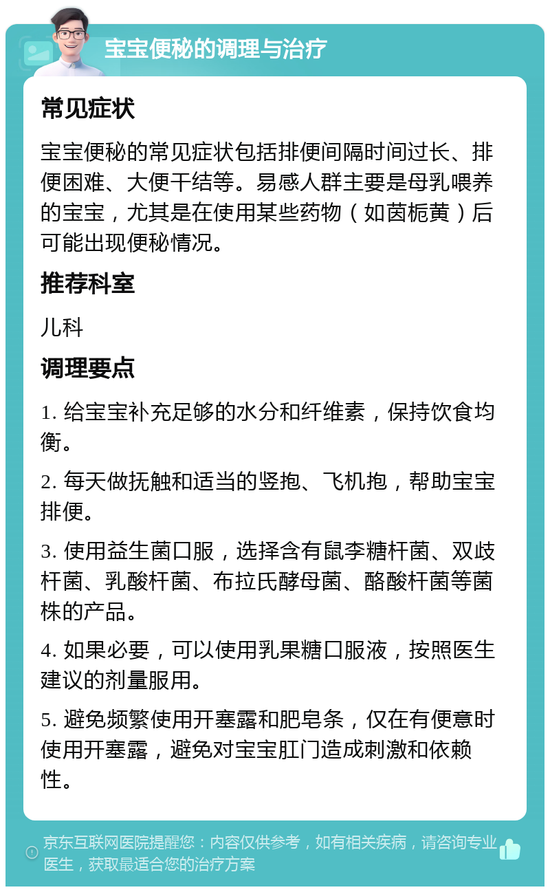 宝宝便秘的调理与治疗 常见症状 宝宝便秘的常见症状包括排便间隔时间过长、排便困难、大便干结等。易感人群主要是母乳喂养的宝宝，尤其是在使用某些药物（如茵栀黄）后可能出现便秘情况。 推荐科室 儿科 调理要点 1. 给宝宝补充足够的水分和纤维素，保持饮食均衡。 2. 每天做抚触和适当的竖抱、飞机抱，帮助宝宝排便。 3. 使用益生菌口服，选择含有鼠李糖杆菌、双歧杆菌、乳酸杆菌、布拉氏酵母菌、酪酸杆菌等菌株的产品。 4. 如果必要，可以使用乳果糖口服液，按照医生建议的剂量服用。 5. 避免频繁使用开塞露和肥皂条，仅在有便意时使用开塞露，避免对宝宝肛门造成刺激和依赖性。