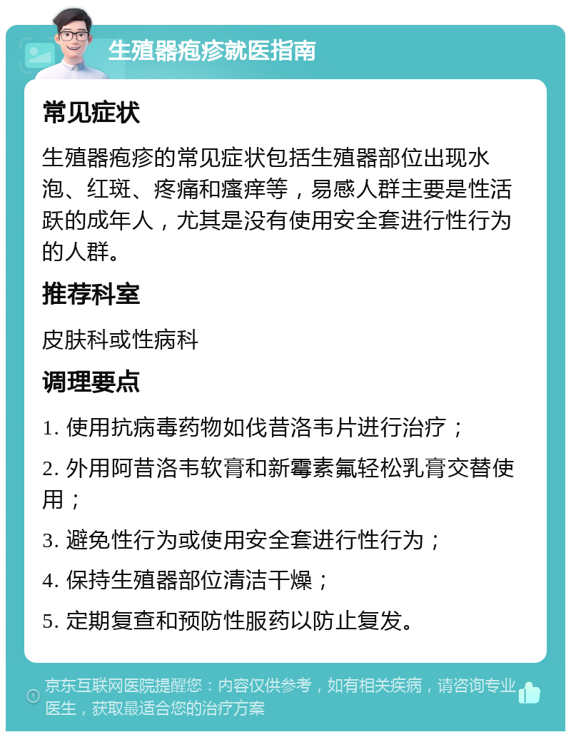 生殖器疱疹就医指南 常见症状 生殖器疱疹的常见症状包括生殖器部位出现水泡、红斑、疼痛和瘙痒等，易感人群主要是性活跃的成年人，尤其是没有使用安全套进行性行为的人群。 推荐科室 皮肤科或性病科 调理要点 1. 使用抗病毒药物如伐昔洛韦片进行治疗； 2. 外用阿昔洛韦软膏和新霉素氟轻松乳膏交替使用； 3. 避免性行为或使用安全套进行性行为； 4. 保持生殖器部位清洁干燥； 5. 定期复查和预防性服药以防止复发。