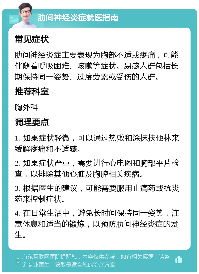 肋间神经炎症就医指南 常见症状 肋间神经炎症主要表现为胸部不适或疼痛，可能伴随着呼吸困难、咳嗽等症状。易感人群包括长期保持同一姿势、过度劳累或受伤的人群。 推荐科室 胸外科 调理要点 1. 如果症状轻微，可以通过热敷和涂抹扶他林来缓解疼痛和不适感。 2. 如果症状严重，需要进行心电图和胸部平片检查，以排除其他心脏及胸腔相关疾病。 3. 根据医生的建议，可能需要服用止痛药或抗炎药来控制症状。 4. 在日常生活中，避免长时间保持同一姿势，注意休息和适当的锻炼，以预防肋间神经炎症的发生。